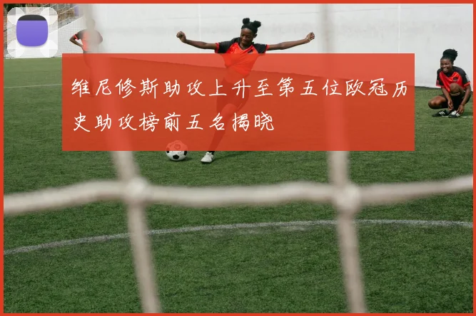 维尼修斯助攻上升至第五位欧冠历史助攻榜前五名揭晓