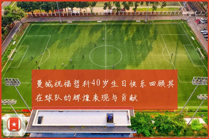 曼城祝福哲科40岁生日快乐回顾其在球队的辉煌表现与贡献