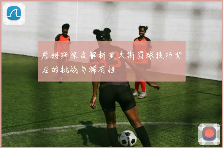詹姆斯深度解析里夫斯罚球技巧背后的挑战与稀有性