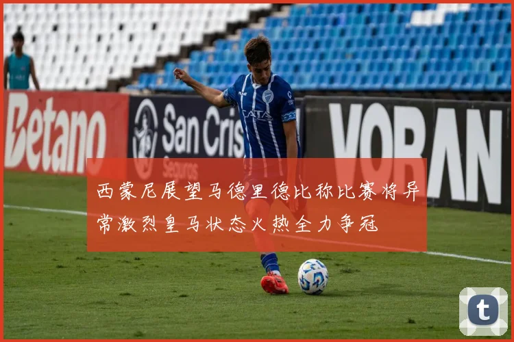 西蒙尼展望马德里德比称比赛将异常激烈皇马状态火热全力争冠