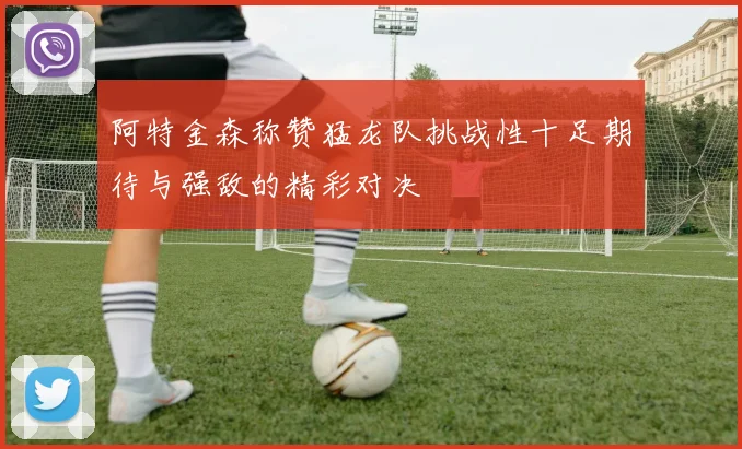 阿特金森称赞猛龙队挑战性十足期待与强敌的精彩对决