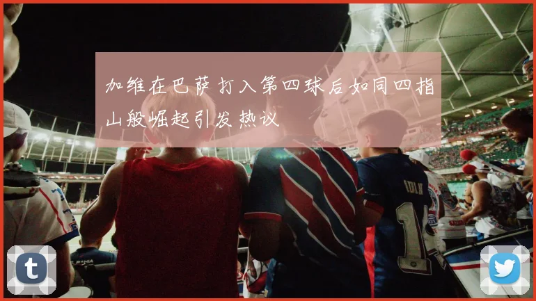加维在巴萨打入第四球后如同四指山般崛起引发热议